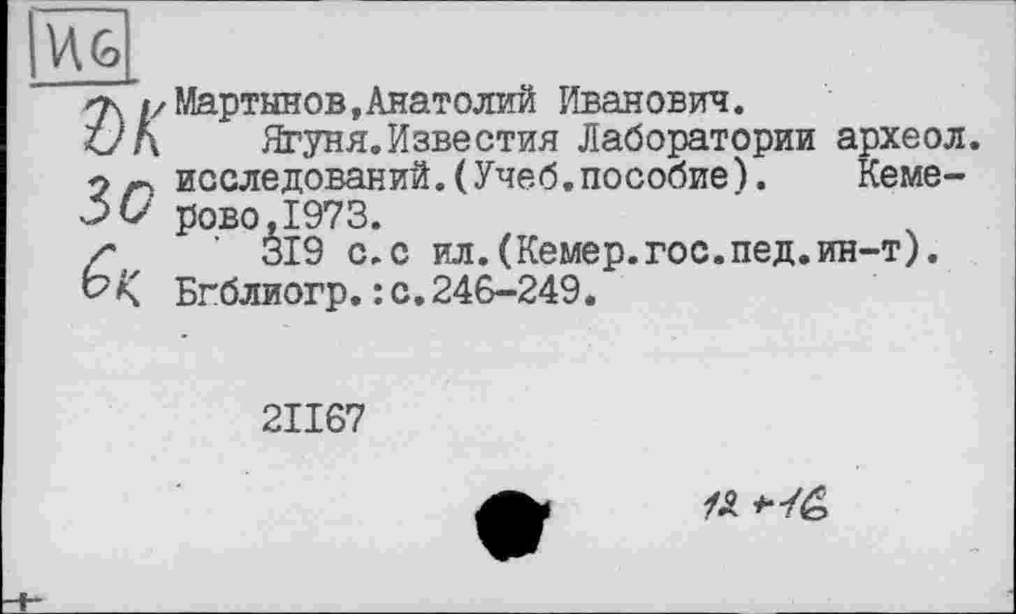 ﻿WO»
ък
Зо
б к
Мартынов,Анатолий Иванович.
Ягуня.Известия Лаборатории археол. исследований.(Учеб.пособие). Кеме-рово.1973.
’ 319 с,с ил.(Кемер.гос.пед.ин-т). Бгблиогр.: с.246-249.
2ІІ67
# *-/é